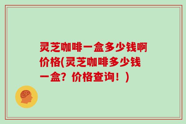 灵芝咖啡一盒多少钱啊价格(灵芝咖啡多少钱一盒？价格查询！)