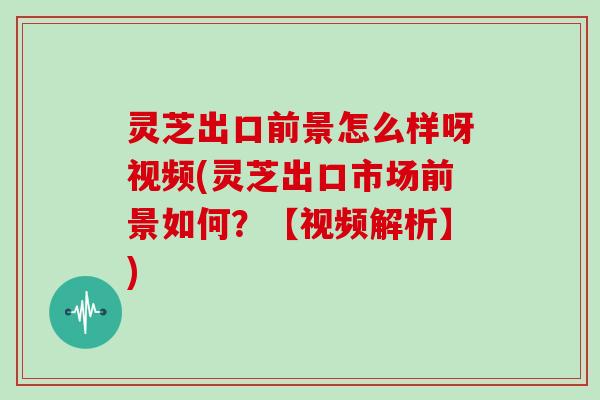 灵芝出口前景怎么样呀视频(灵芝出口市场前景如何？【视频解析】)