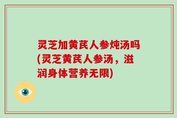 灵芝加黄芪人参炖汤吗(灵芝黄芪人参汤，滋润身体营养无限)