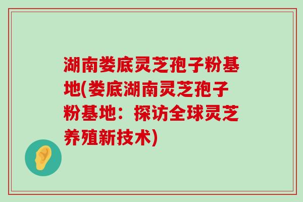 湖南娄底灵芝孢子粉基地(娄底湖南灵芝孢子粉基地：探访全球灵芝养殖新技术)