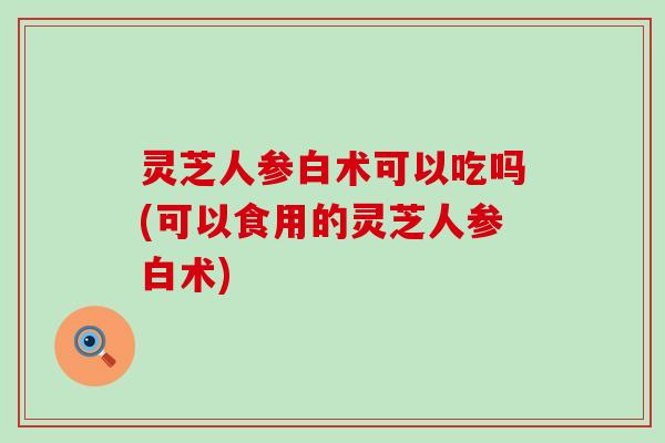 灵芝人参白术可以吃吗(可以食用的灵芝人参白术)