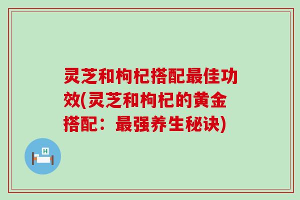 灵芝和枸杞搭配佳功效(灵芝和枸杞的黄金搭配：强养生秘诀)