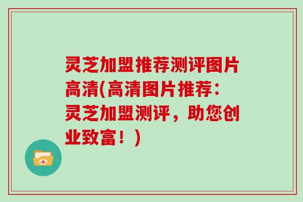 灵芝加盟推荐测评图片高清(高清图片推荐：灵芝加盟测评，助您创业致富！)