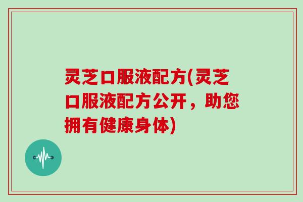 灵芝口服液配方(灵芝口服液配方公开，助您拥有健康身体)