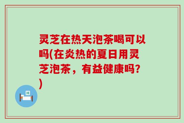 灵芝在热天泡茶喝可以吗(在炎热的夏日用灵芝泡茶，有益健康吗？)