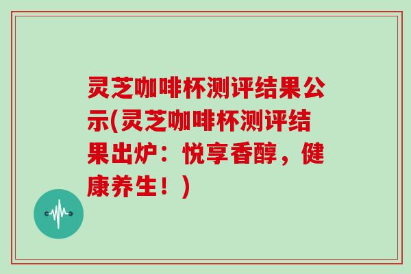 灵芝咖啡杯测评结果公示(灵芝咖啡杯测评结果出炉：悦享香醇，健康养生！)