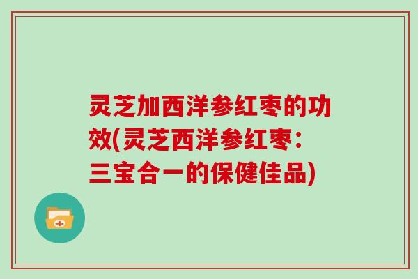 灵芝加西洋参红枣的功效(灵芝西洋参红枣：三宝合一的保健佳品)