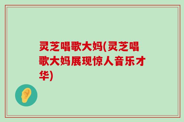 灵芝唱歌大妈(灵芝唱歌大妈展现惊人音乐才华)