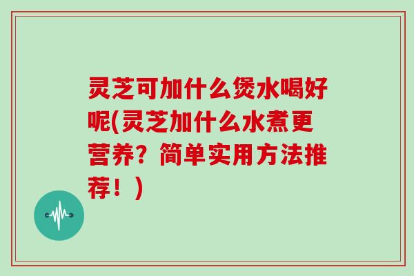 灵芝可加什么煲水喝好呢(灵芝加什么水煮更营养？简单实用方法推荐！)