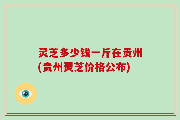 灵芝多少钱一斤在贵州(贵州灵芝价格公布)