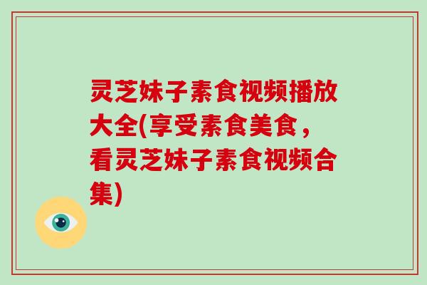 灵芝妹子素食视频播放大全(享受素食美食，看灵芝妹子素食视频合集)