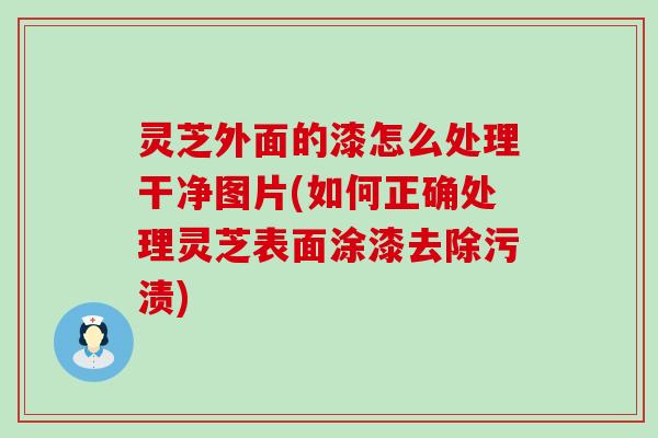 灵芝外面的漆怎么处理干净图片(如何正确处理灵芝表面涂漆去除污渍)