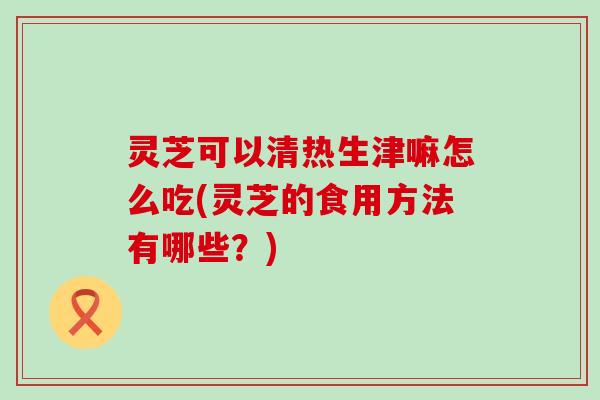 灵芝可以清热生津嘛怎么吃(灵芝的食用方法有哪些？)