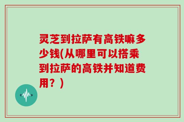 灵芝到拉萨有高铁嘛多少钱(从哪里可以搭乘到拉萨的高铁并知道费用？)