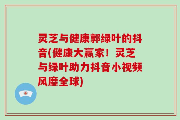 灵芝与健康郭绿叶的抖音(健康大赢家！灵芝与绿叶助力抖音小视频风靡全球)