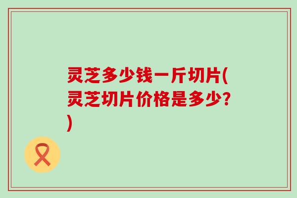 灵芝多少钱一斤切片(灵芝切片价格是多少？)