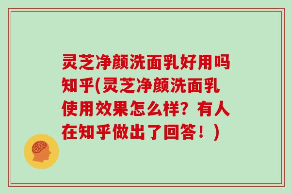 灵芝净颜洗面乳好用吗知乎(灵芝净颜洗面乳使用效果怎么样？有人在知乎做出了回答！)