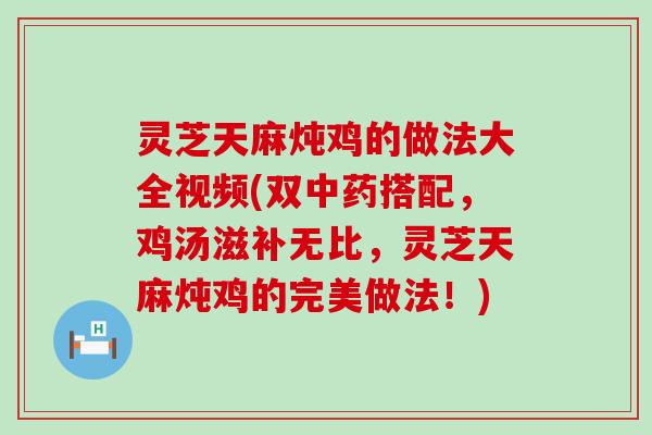 灵芝天麻炖鸡的做法大全视频(双搭配，鸡汤滋补无比，灵芝天麻炖鸡的完美做法！)