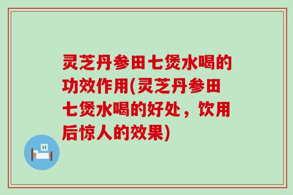 灵芝丹参田七煲水喝的功效作用(灵芝丹参田七煲水喝的好处，饮用后惊人的效果)