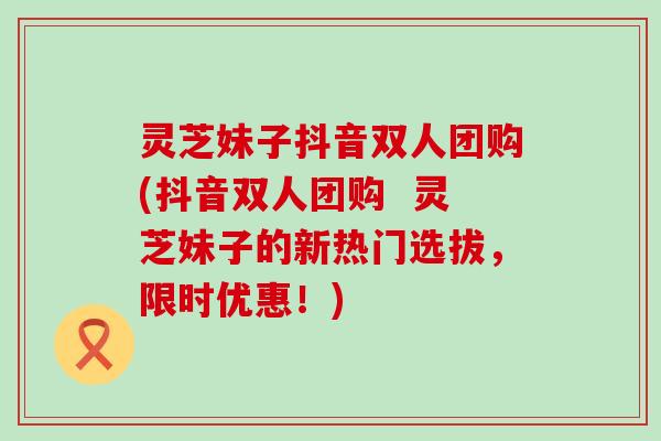 灵芝妹子抖音双人团购(抖音双人团购  灵芝妹子的新热门选拔，限时优惠！)