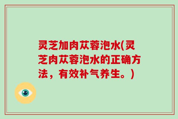 灵芝加肉苁蓉泡水(灵芝肉苁蓉泡水的正确方法，有效养生。)