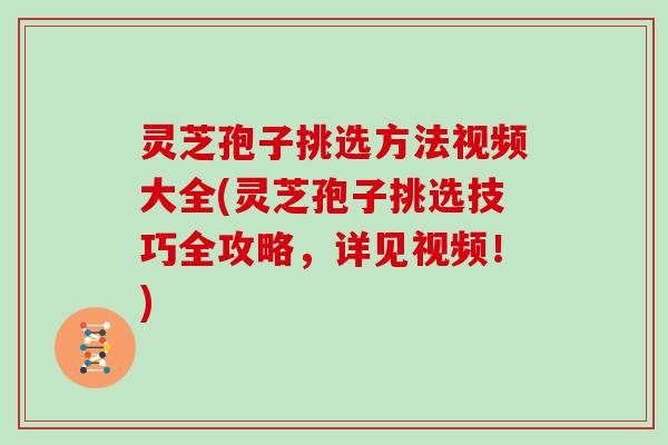 灵芝孢子挑选方法视频大全(灵芝孢子挑选技巧全攻略，详见视频！)