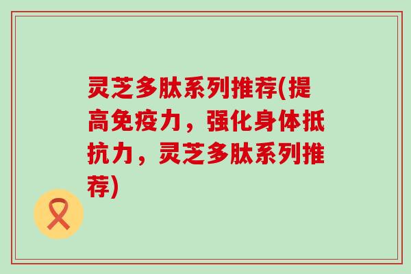 灵芝多肽系列推荐(提高免疫力，强化身体抵抗力，灵芝多肽系列推荐)