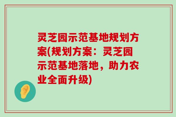 灵芝园示范基地规划方案(规划方案：灵芝园示范基地落地，助力农业全面升级)