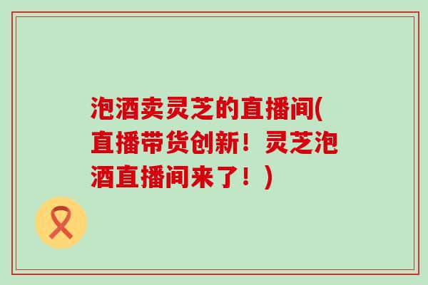 泡酒卖灵芝的直播间(直播带货创新！灵芝泡酒直播间来了！)