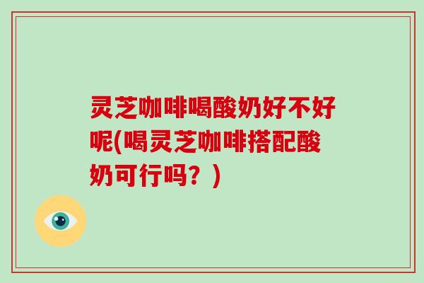 灵芝咖啡喝酸奶好不好呢(喝灵芝咖啡搭配酸奶可行吗？)