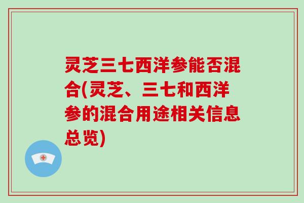 灵芝三七西洋参能否混合(灵芝、三七和西洋参的混合用途相关信息总览)