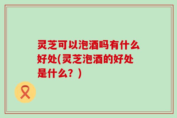 灵芝可以泡酒吗有什么好处(灵芝泡酒的好处是什么？)