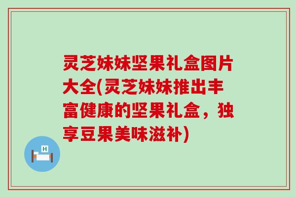 灵芝妹妹坚果礼盒图片大全(灵芝妹妹推出丰富健康的坚果礼盒，独享豆果美味滋补)