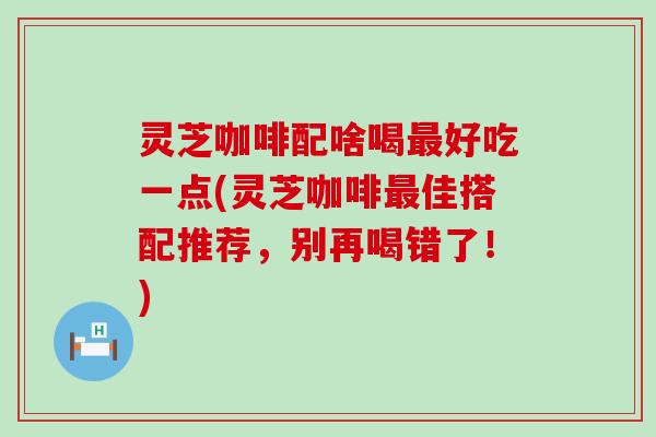 灵芝咖啡配啥喝好吃一点(灵芝咖啡佳搭配推荐，别再喝错了！)