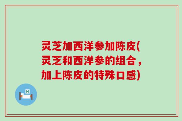 灵芝加西洋参加陈皮(灵芝和西洋参的组合，加上陈皮的特殊口感)