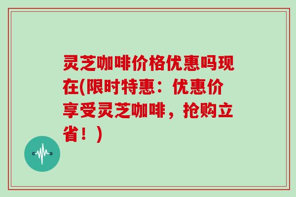 灵芝咖啡价格优惠吗现在(限时特惠：优惠价享受灵芝咖啡，抢购立省！)