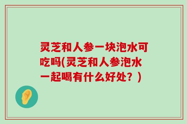 灵芝和人参一块泡水可吃吗(灵芝和人参泡水一起喝有什么好处？)