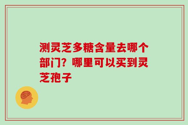 测灵芝多糖含量去哪个部门？哪里可以买到灵芝孢子