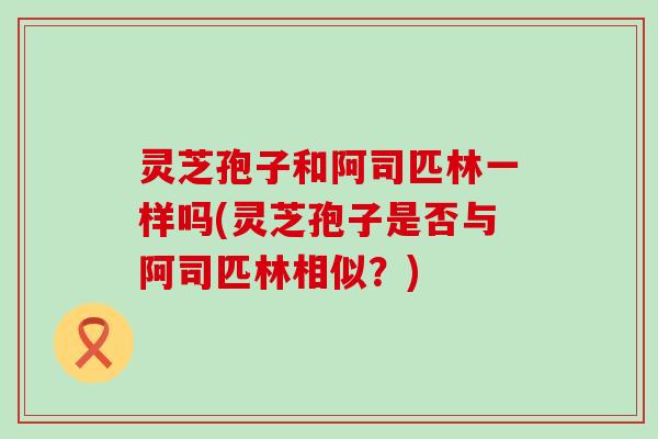 灵芝孢子和阿司匹林一样吗(灵芝孢子是否与阿司匹林相似？)