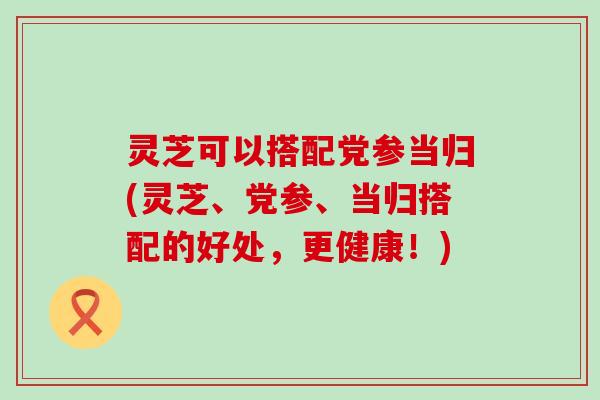 灵芝可以搭配党参当归(灵芝、党参、当归搭配的好处，更健康！)