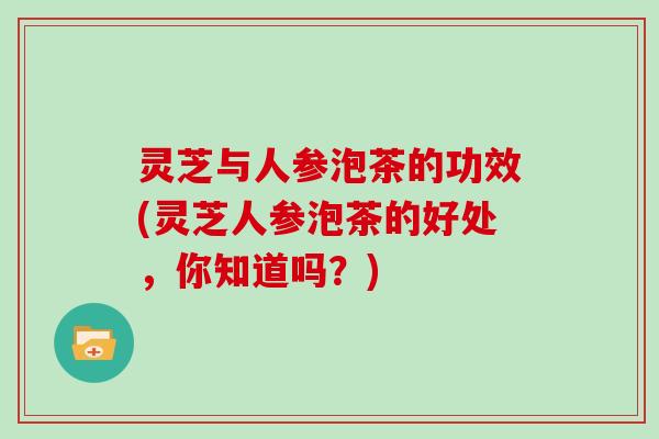 灵芝与人参泡茶的功效(灵芝人参泡茶的好处，你知道吗？)