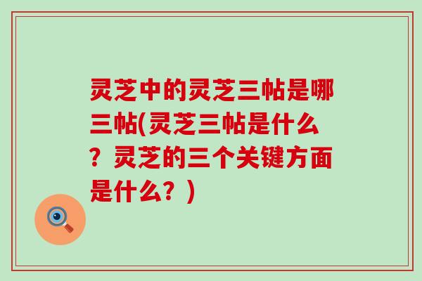 灵芝中的灵芝三帖是哪三帖(灵芝三帖是什么？灵芝的三个关键方面是什么？)