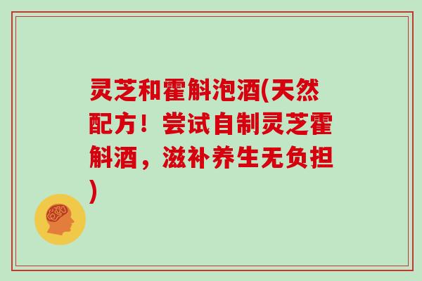 灵芝和霍斛泡酒(天然配方！尝试自制灵芝霍斛酒，滋补养生无负担)