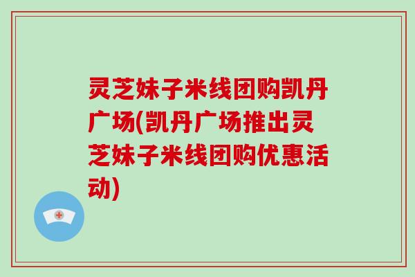 灵芝妹子米线团购凯丹广场(凯丹广场推出灵芝妹子米线团购优惠活动)