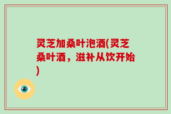 灵芝加桑叶泡酒(灵芝桑叶酒，滋补从饮开始)