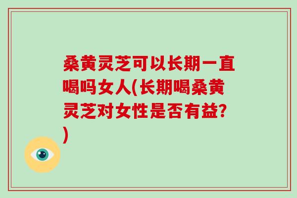 桑黄灵芝可以长期一直喝吗女人(长期喝桑黄灵芝对女性是否有益？)