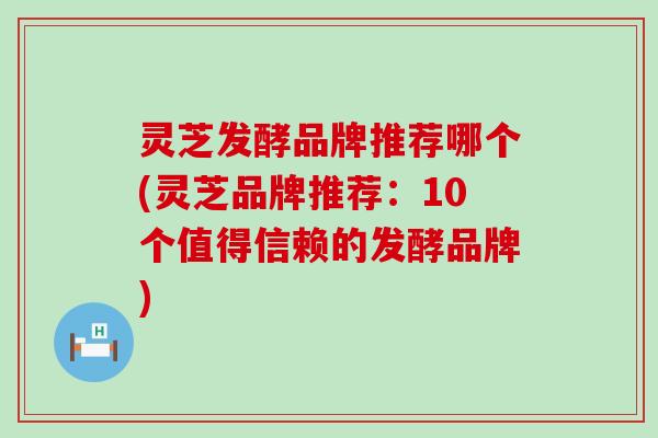 灵芝发酵品牌推荐哪个(灵芝品牌推荐：10个值得信赖的发酵品牌)