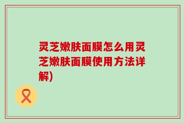 灵芝嫩肤面膜怎么用灵芝嫩肤面膜使用方法详解)