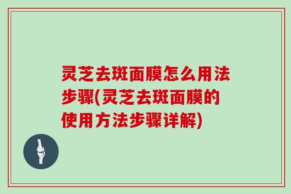 灵芝去斑面膜怎么用法步骤(灵芝去斑面膜的使用方法步骤详解)