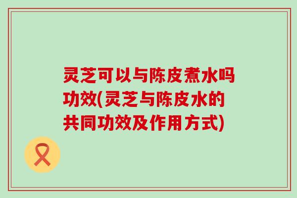 灵芝可以与陈皮煮水吗功效(灵芝与陈皮水的共同功效及作用方式)